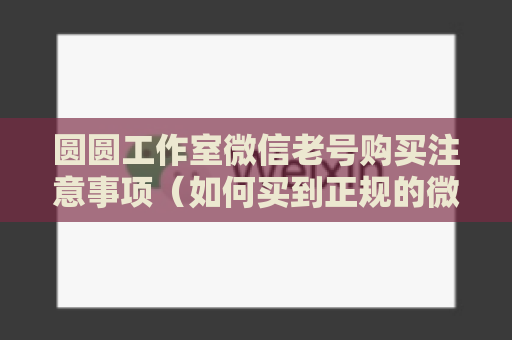 圆圆工作室微信老号购买注意事项（如何买到正规的微信老号）