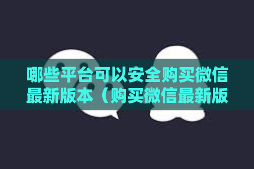 哪些平台可以安全购买微信最新版本（购买微信最新版本攻略）