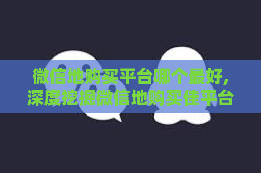 微信地购买平台哪个最好,深度挖掘微信地购买佳平台