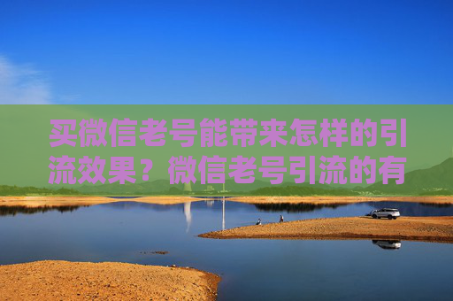 买微信老号能带来怎样的引流效果？微信老号引流的有效方法