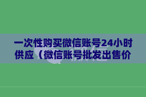 一次性购买微信账号24小时供应（微信账号批发出售价格报价一览）