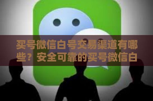 买号微信白号交易渠道有哪些？安全可靠的买号微信白号交易渠道推荐