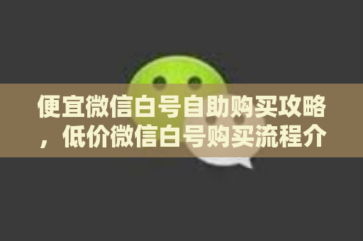 便宜微信白号自助购买攻略，低价微信白号购买流程介绍