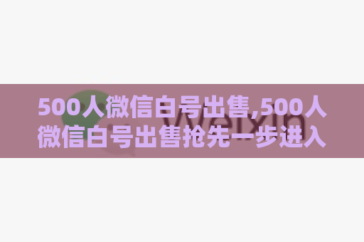 500人微信白号出售,500人微信白号出售抢先一步进入社交圈