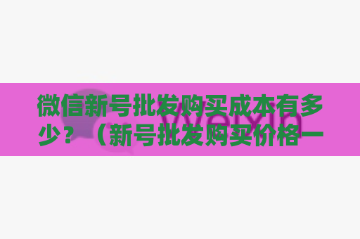 微信新号批发购买成本有多少？（新号批发购买价格一览）