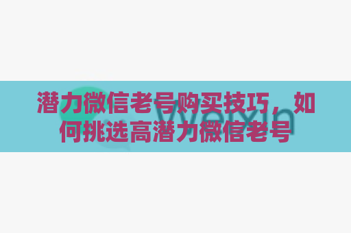 潜力微信老号购买技巧，如何挑选高潜力微信老号