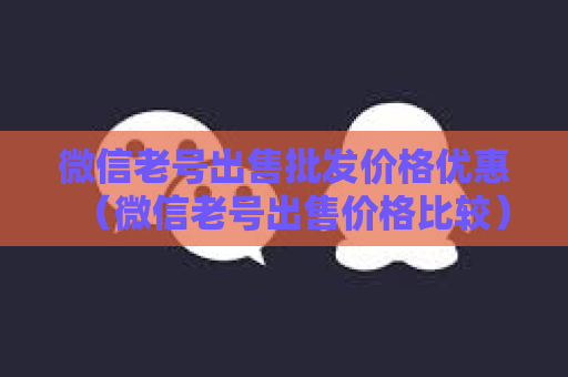 微信老号出售批发价格优惠（微信老号出售价格比较）