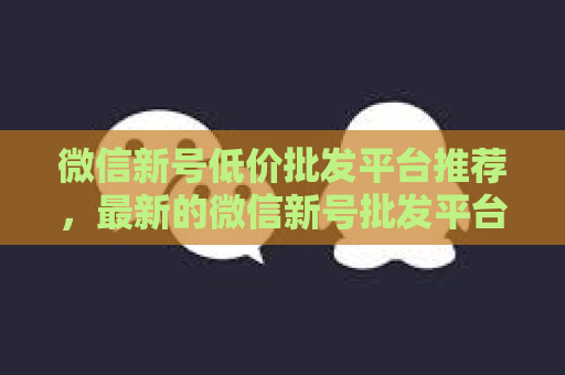 微信新号低价批发平台推荐，最新的微信新号批发平台比较